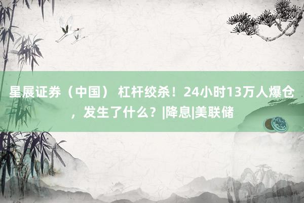 星展证券（中国） 杠杆绞杀！24小时13万人爆仓，发生了什么？|降息|美联储