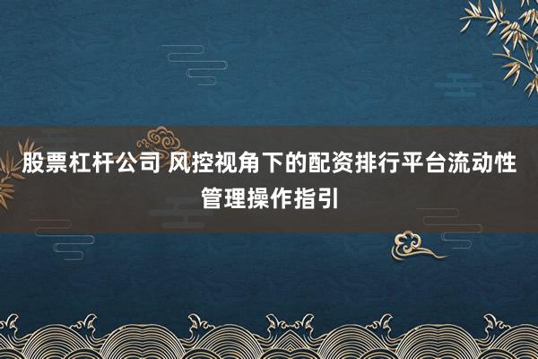 股票杠杆公司 风控视角下的配资排行平台流动性管理操作指引