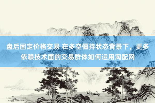 盘后固定价格交易 在多空僵持状态背景下，更多依赖技术面的交易群体如何运用淘配网