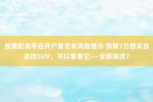 股票配资平台开户是否有风险提示 预算7万想买自动挡SUV，可以看看它——全新瑞虎7