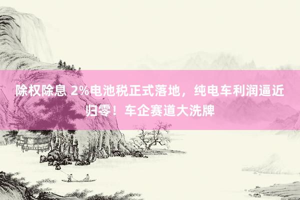 除权除息 2%电池税正式落地，纯电车利润逼近归零！车企赛道大洗牌
