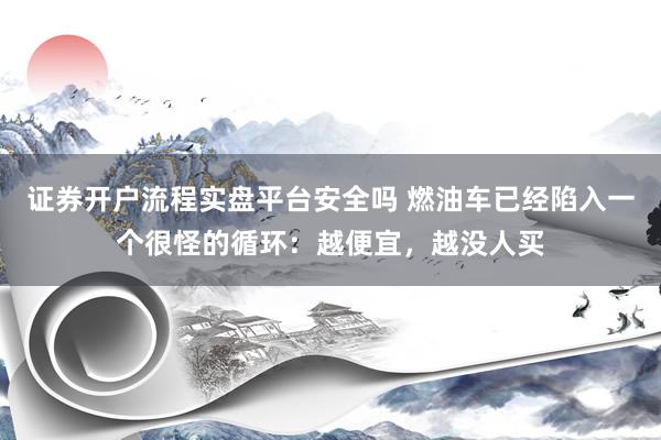 证券开户流程实盘平台安全吗 燃油车已经陷入一个很怪的循环：越便宜，越没人买