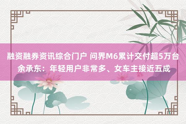 融资融券资讯综合门户 问界M6累计交付超5万台 余承东：年轻用户非常多、女车主接近五成