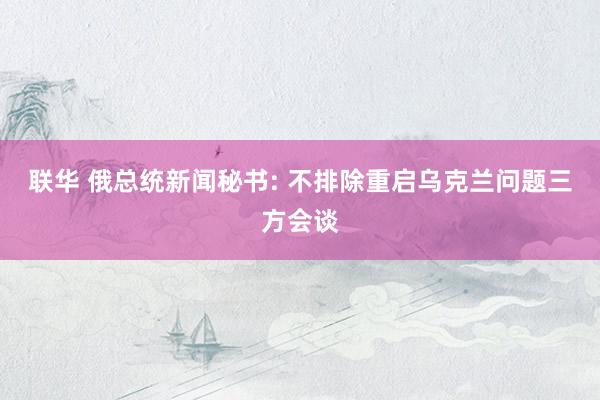 联华 俄总统新闻秘书: 不排除重启乌克兰问题三方会谈