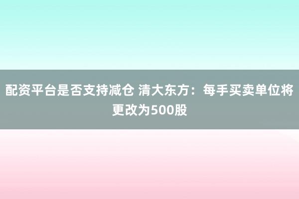 配资平台是否支持减仓 清大东方：每手买卖单位将更改为500股