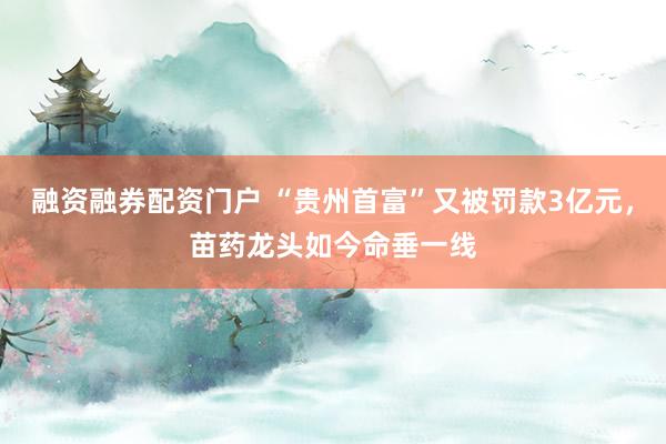 融资融券配资门户 “贵州首富”又被罚款3亿元，苗药龙头如今命垂一线