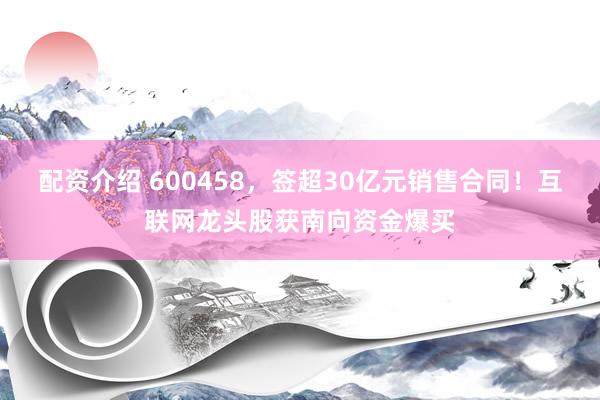 配资介绍 600458,签超30亿元销售合同!互联网龙头股获南向资金爆买