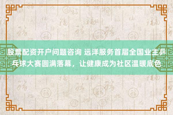 股票配资开户问题咨询 远洋服务首届全国业主乒乓球大赛圆满落幕，让健康成为社区温暖底色