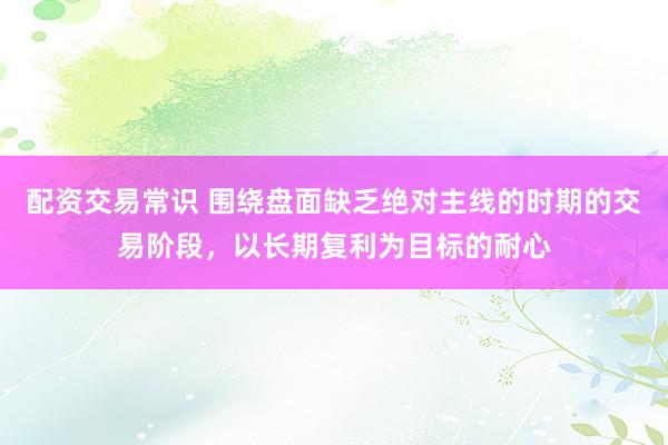 配资交易常识 围绕盘面缺乏绝对主线的时期的交易阶段，以长期复利为目标的耐心
