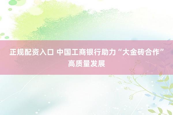 正规配资入口 中国工商银行助力“大金砖合作”高质量发展