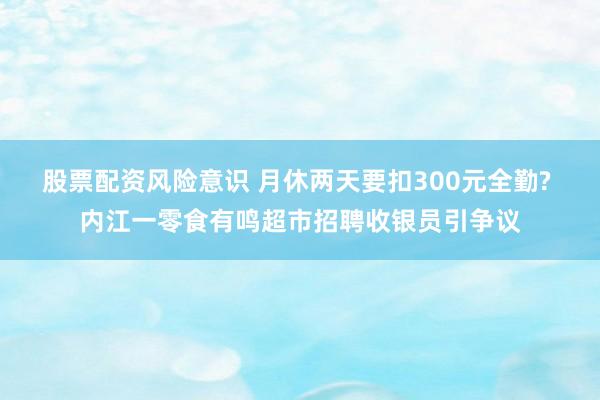 股票配资风险意识 月休两天要扣300元全勤? 内江一零食有鸣超市招聘收银员引争议