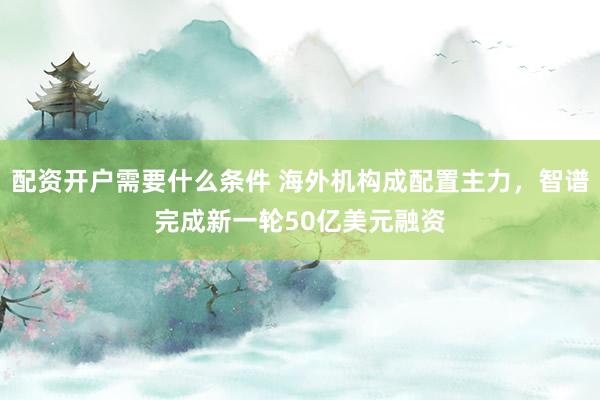 配资开户需要什么条件 海外机构成配置主力，智谱完成新一轮50亿美元融资