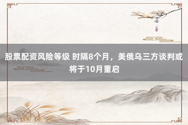 股票配资风险等级 时隔8个月，美俄乌三方谈判或将于10月重启
