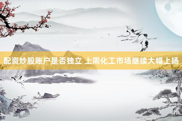 配资炒股账户是否独立 上周化工市场继续大幅上扬