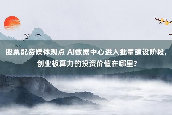 股票配资媒体观点 AI数据中心进入批量建设阶段, 创业板算力的投资价值在哪里?