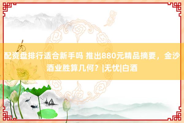 配资盘排行适合新手吗 推出880元精品摘要，金沙酒业胜算几何？|无忧|白酒