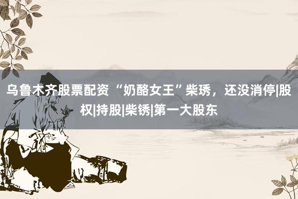 乌鲁木齐股票配资 “奶酪女王”柴琇，还没消停|股权|持股|柴锈|第一大股东