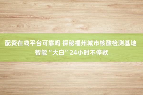 配资在线平台可靠吗 探秘福州城市核酸检测基地 智能“大白”24小时不停歇