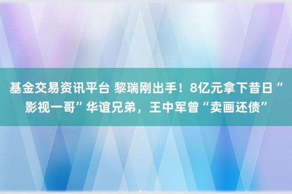 基金交易资讯平台 黎瑞刚出手！8亿元拿下昔日“影视一哥”华谊兄弟，王中军曾“卖画还债”