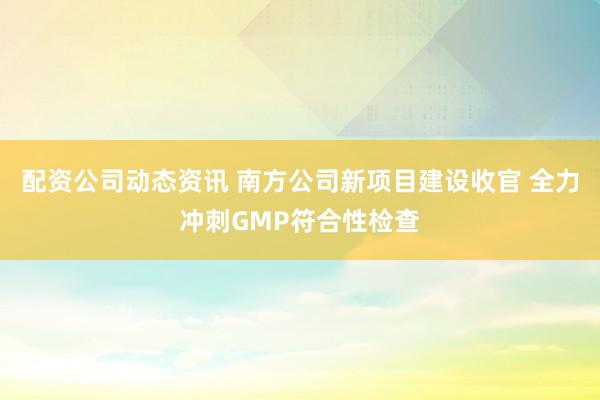 配资公司动态资讯 南方公司新项目建设收官 全力冲刺GMP符合性检查