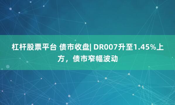 杠杆股票平台 债市收盘| DR007升至1.45%上方，债市窄幅波动