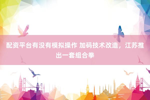 配资平台有没有模拟操作 加码技术改造，江苏推出一套组合拳