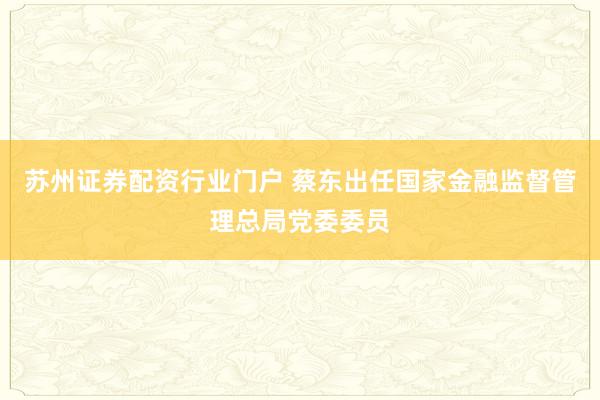 苏州证券配资行业门户 蔡东出任国家金融监督管理总局党委委员