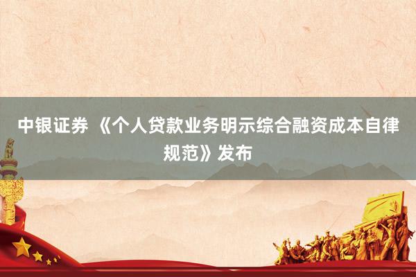 中银证券 《个人贷款业务明示综合融资成本自律规范》发布