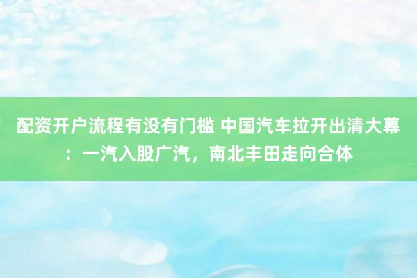 配资开户流程有没有门槛 中国汽车拉开出清大幕：一汽入股广汽，南北丰田走向合体
