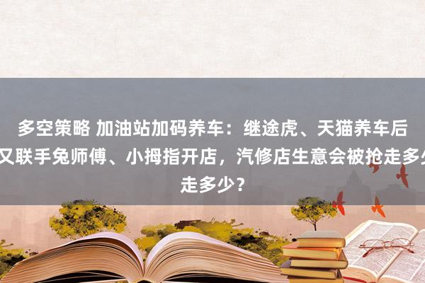多空策略 加油站加码养车：继途虎、天猫养车后，又联手兔师傅、小拇指开店，汽修店生意会被抢走多少？