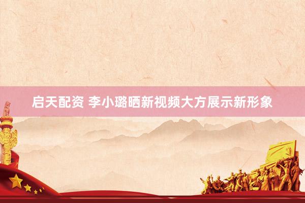 启天配资 李小璐晒新视频大方展示新形象