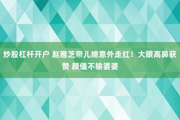 炒股杠杆开户 赵雅芝带儿媳意外走红！大眼高鼻获赞 颜值不输婆婆