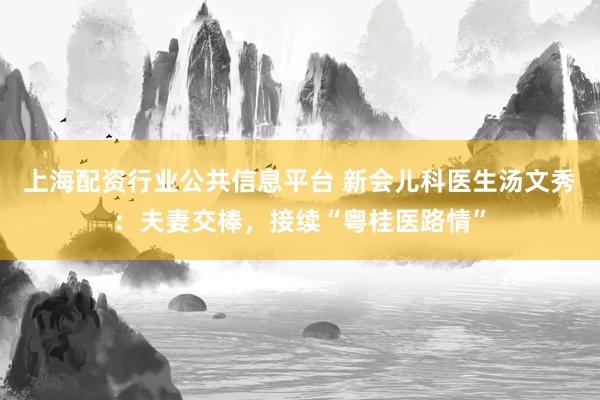 上海配资行业公共信息平台 新会儿科医生汤文秀：夫妻交棒，接续“粤桂医路情”