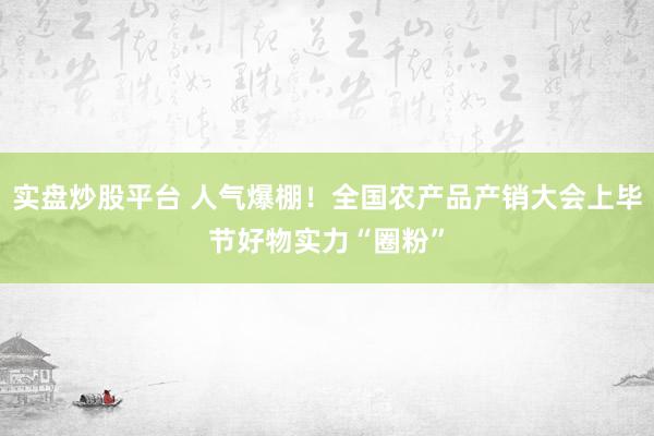 实盘炒股平台 人气爆棚！全国农产品产销大会上毕节好物实力“圈粉”
