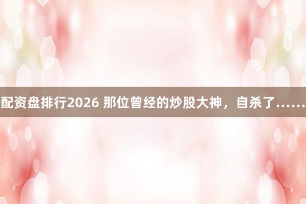 配资盘排行2026 那位曾经的炒股大神，自杀了……