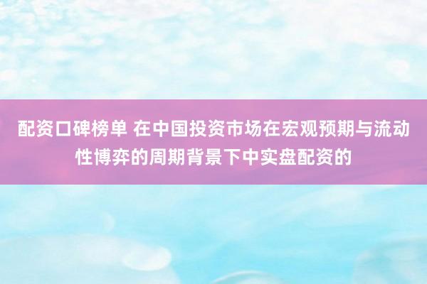 配资口碑榜单 在中国投资市场在宏观预期与流动性博弈的周期背景下中实盘配资的