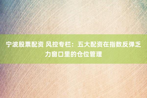 宁波股票配资 风控专栏：五大配资在指数反弹乏力窗口里的仓位管理