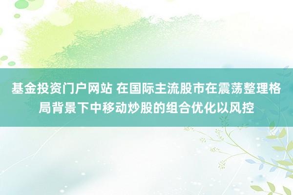 基金投资门户网站 在国际主流股市在震荡整理格局背景下中移动炒股的组合优化以风控