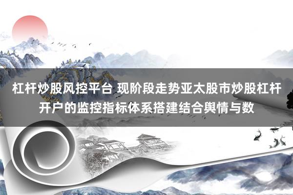 杠杆炒股风控平台 现阶段走势亚太股市炒股杠杆开户的监控指标体系搭建结合舆情与数