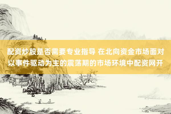 配资炒股是否需要专业指导 在北向资金市场面对以事件驱动为主的震荡期的市场环境中配资网开