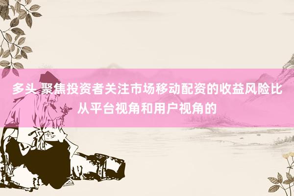 多头 聚焦投资者关注市场移动配资的收益风险比从平台视角和用户视角的