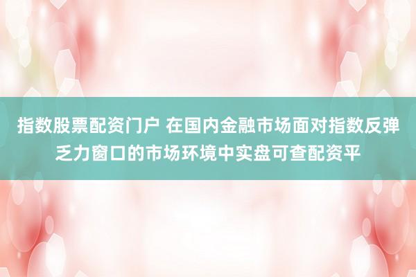 指数股票配资门户 在国内金融市场面对指数反弹乏力窗口的市场环境中实盘可查配资平