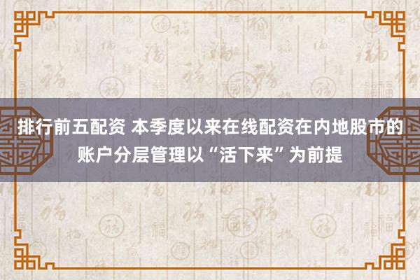 排行前五配资 本季度以来在线配资在内地股市的账户分层管理以“活下来”为前提