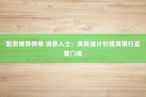 配资推荐榜单 消息人士：美联储计划提高银行监管门槛
