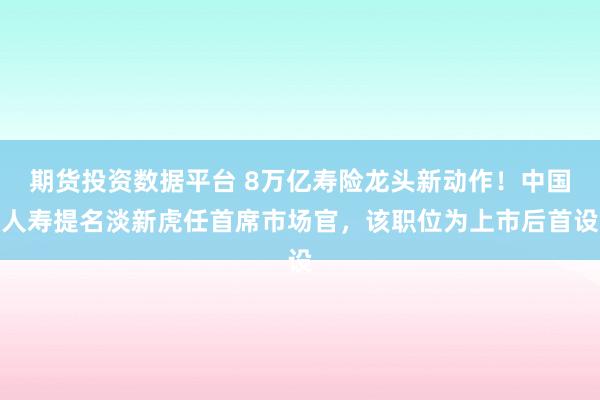 期货投资数据平台 8万亿寿险龙头新动作!中国人寿提名淡新虎任首席市场官,该职位为上市后首设