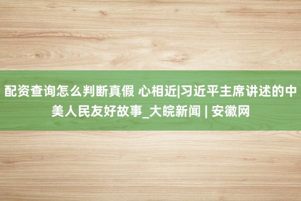 配资查询怎么判断真假 心相近|习近平主席讲述的中美人民友好故事_大皖新闻 | 安徽网