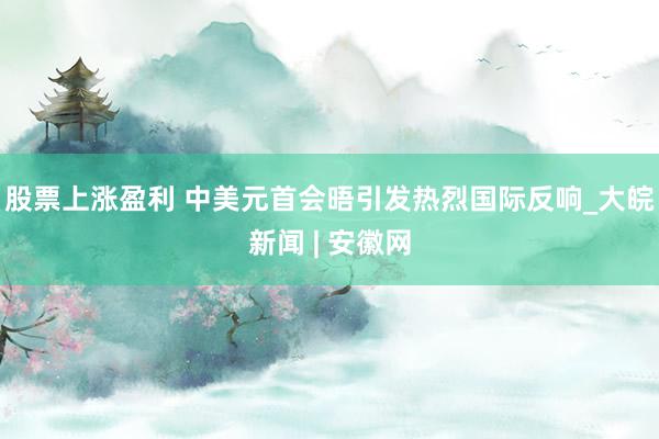 股票上涨盈利 中美元首会晤引发热烈国际反响_大皖新闻 | 安徽网