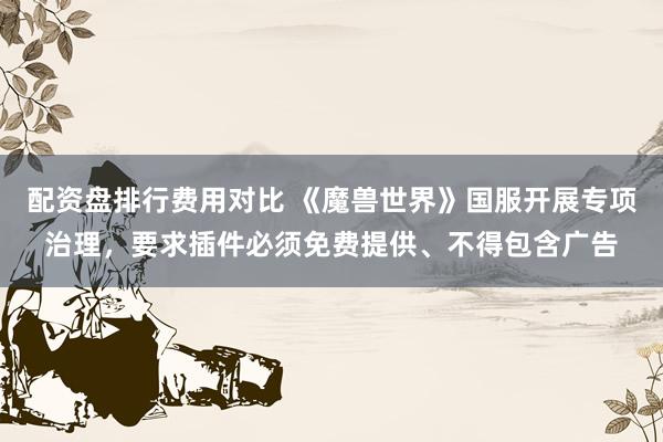 配资盘排行费用对比 《魔兽世界》国服开展专项治理,要求插件必须免费提供、不得包含广告