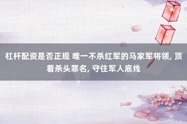 杠杆配资是否正规 唯一不杀红军的马家军将领, 顶着杀头罪名, 守住军人底线