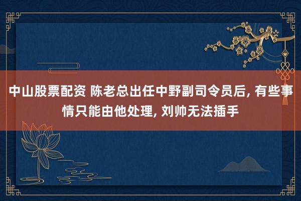 中山股票配资 陈老总出任中野副司令员后, 有些事情只能由他处理, 刘帅无法插手